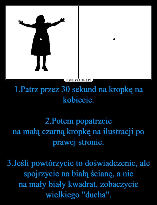 
    1.Patrz przez 30 sekund na kropkę na kobiecie.

2.Potem popatrzcie
na małą czarną kropkę na ilustracji po prawej stronie.

3.Jeśli powtórzycie to doświadczenie, ale spojrzycie na białą ścianę, a nie
na mały biały kwadrat, zobaczycie wielkiego "ducha".