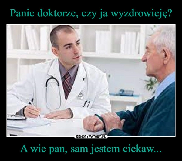 
    Panie doktorze, czy ja wyzdrowieję? A wie pan, sam jestem ciekaw...