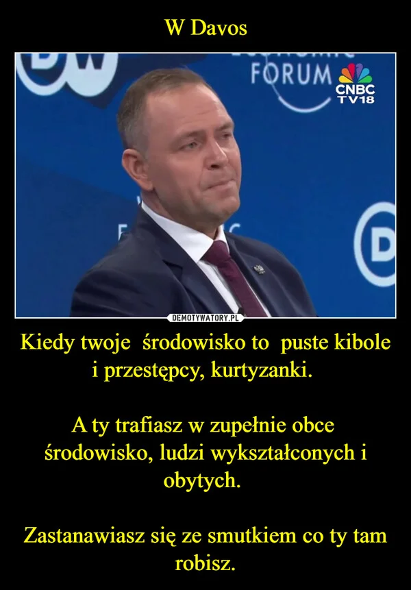 
    W Davos Kiedy twoje środowisko to puste kibole i przestępcy, kurtyzanki. A ty trafiasz w zupełnie obce środowisko, ludzi wykształconych i obytych. Zastanawiasz się ze smutkiem co ty tam robisz.