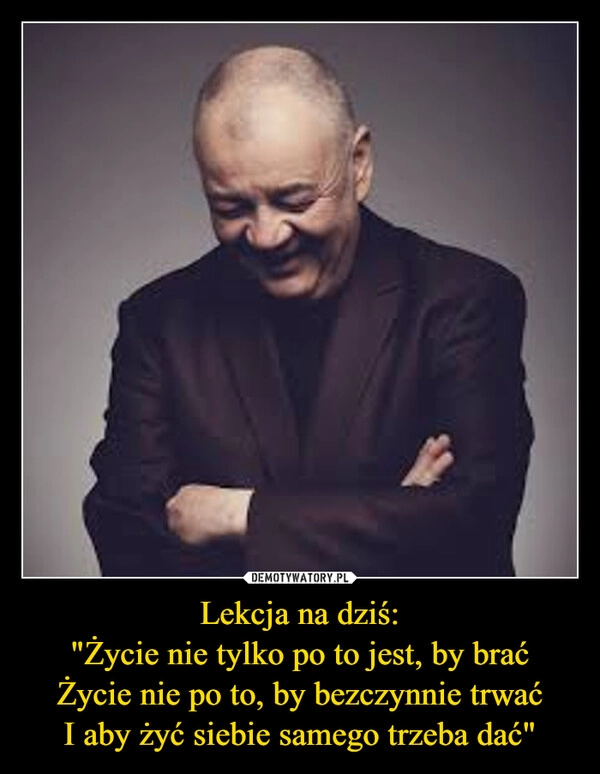
    Lekcja na dziś:
"Życie nie tylko po to jest, by brać
Życie nie po to, by bezczynnie trwać
I aby żyć siebie samego trzeba dać"