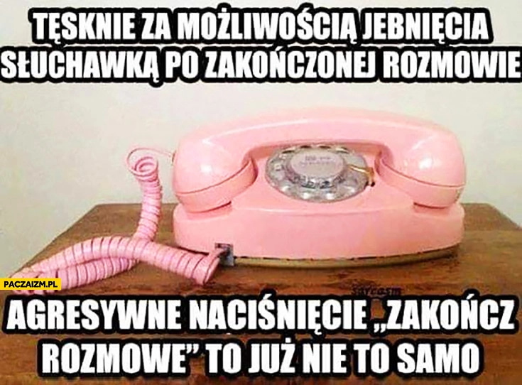 
    Tęsknię za możliwością jebnięcia słuchawką po zakończonej rozmowie, agresywne naciśnięcie zakończ rozmowę to już nie to samo