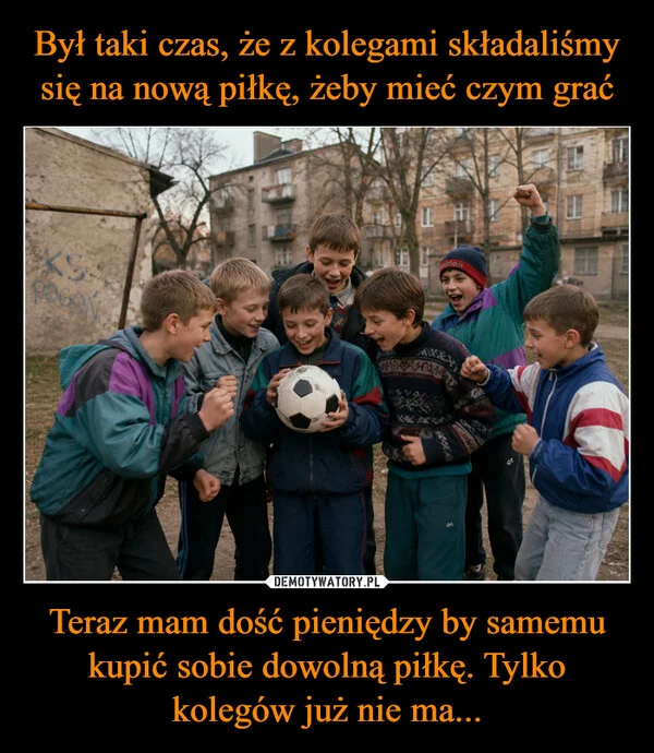 
    Był taki czas, że z kolegami składaliśmy się na nową piłkę, żeby mieć czym grać Teraz mam dość pieniędzy by samemu kupić sobie dowolną piłkę. Tylko kolegów już nie ma...