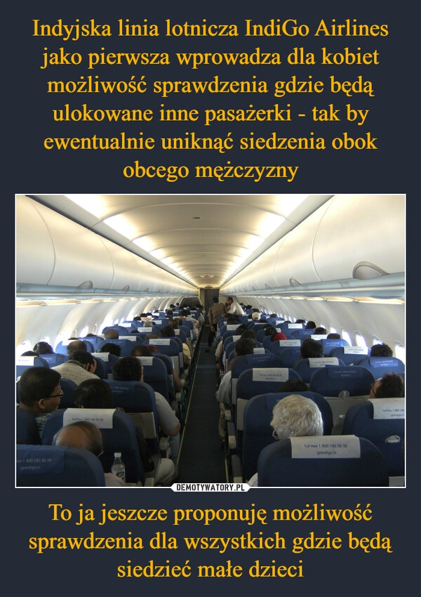 
    Indyjska linia lotnicza IndiGo Airlines jako pierwsza wprowadza dla kobiet możliwość sprawdzenia gdzie będą ulokowane inne pasażerki - tak by ewentualnie uniknąć siedzenia obok obcego mężczyzny To ja jeszcze proponuję możliwość sprawdzenia dla wszystkich gdzie będą siedzieć małe dzieci