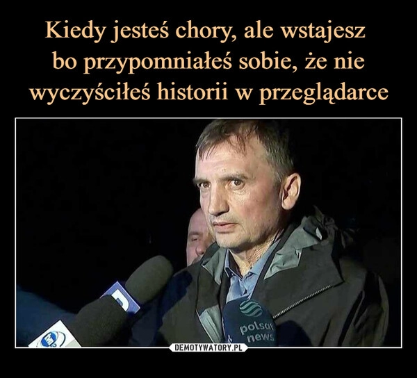 
    Kiedy jesteś chory, ale wstajesz 
bo przypomniałeś sobie, że nie wyczyściłeś historii w przeglądarce