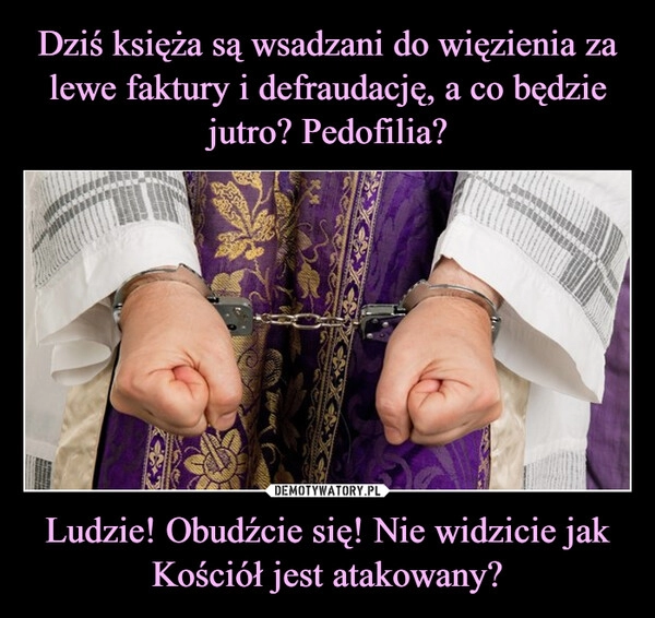 
    Dziś księża są wsadzani do więzienia za lewe faktury i defraudację, a co będzie jutro? Pedofilia? Ludzie! Obudźcie się! Nie widzicie jak Kościół jest atakowany?