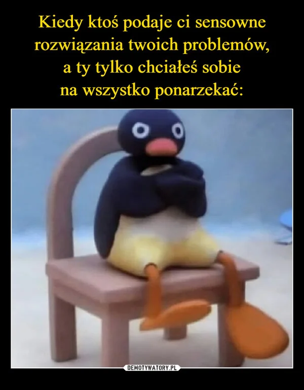 
    Kiedy ktoś podaje ci sensowne rozwiązania twoich problemów, a ty tylko chciałeś sobie na wszystko ponarzekać: