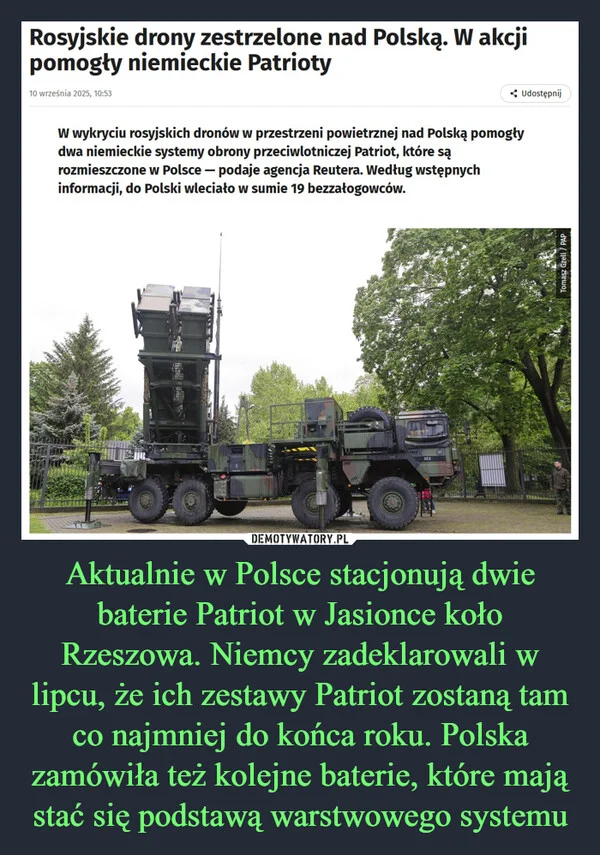 
    Aktualnie w Polsce stacjonują dwie baterie Patriot w Jasionce koło Rzeszowa. Niemcy zadeklarowali w lipcu, że ich zestawy Patriot zostaną tam co najmniej do końca roku. Polska zamówiła też kolejne baterie, które mają stać się podstawą warstwowego systemu