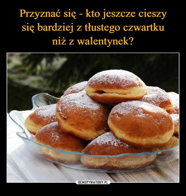 
    Przyznać się - kto jeszcze cieszy
się bardziej z tłustego czwartku
niż z walentynek?