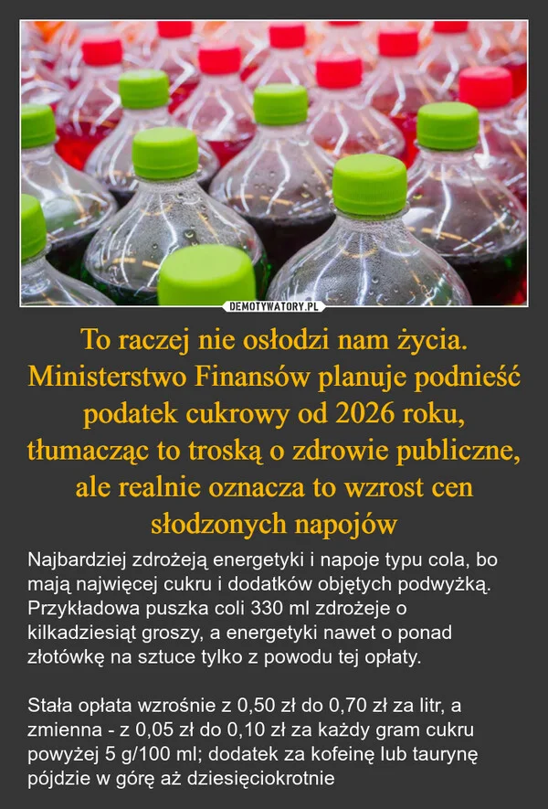 
    To raczej nie osłodzi nam życia. Ministerstwo Finansów planuje podnieść podatek cukrowy od 2026 roku, tłumacząc to troską o zdrowie publiczne, ale realnie oznacza to wzrost cen słodzonych napojów
