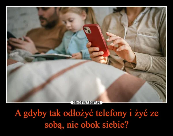 A gdyby tak odłożyć telefony i żyć ze sobą, nie obok siebie?