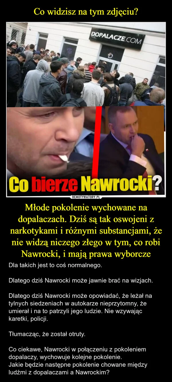 
    Co widzisz na tym zdjęciu? Młode pokolenie wychowane na dopalaczach. Dziś są tak oswojeni z narkotykami i różnymi substancjami, że nie widzą niczego złego w tym, co robi Nawrocki, i mają prawa wyborcze