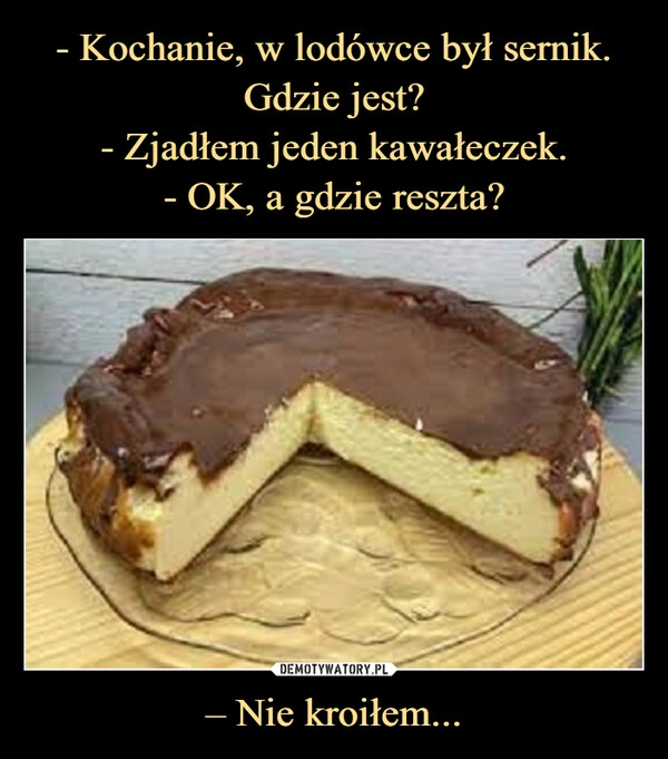 
    - Kochanie, w lodówce był sernik.
Gdzie jest?
- Zjadłem jeden kawałeczek.
- OK, a gdzie reszta? – Nie kroiłem...