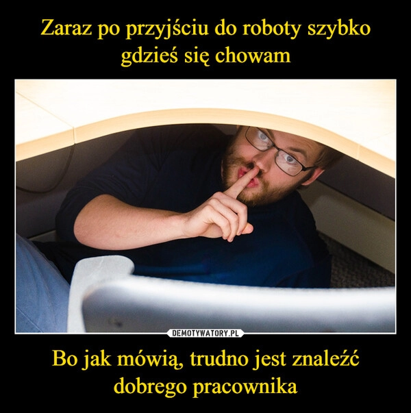 
    Zaraz po przyjściu do roboty szybko gdzieś się chowam Bo jak mówią, trudno jest znaleźć dobrego pracownika