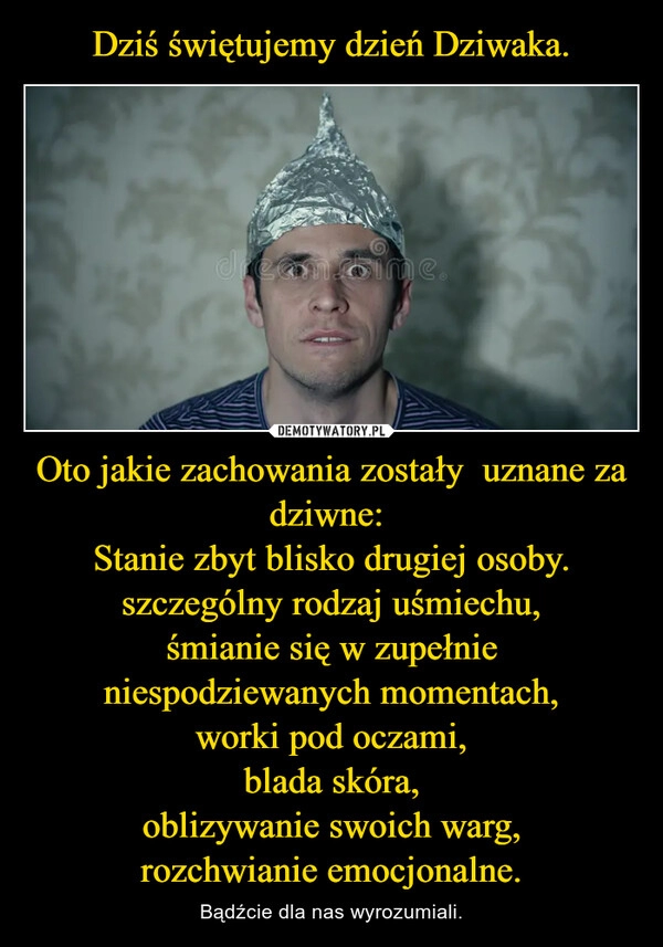 
    Dziś świętujemy dzień Dziwaka. Oto jakie zachowania zostały  uznane za dziwne: 
Stanie zbyt blisko drugiej osoby.
szczególny rodzaj uśmiechu,
śmianie się w zupełnie niespodziewanych momentach,
worki pod oczami,
blada skóra,
oblizywanie swoich warg,
rozchwianie emocjonalne.