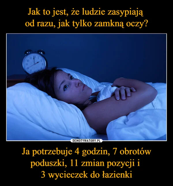 
    Jak to jest, że ludzie zasypiają od razu, jak tylko zamkną oczy? Ja potrzebuje 4 godzin, 7 obrotów poduszki, 11 zmian pozycji i 3 wycieczek do łazienki