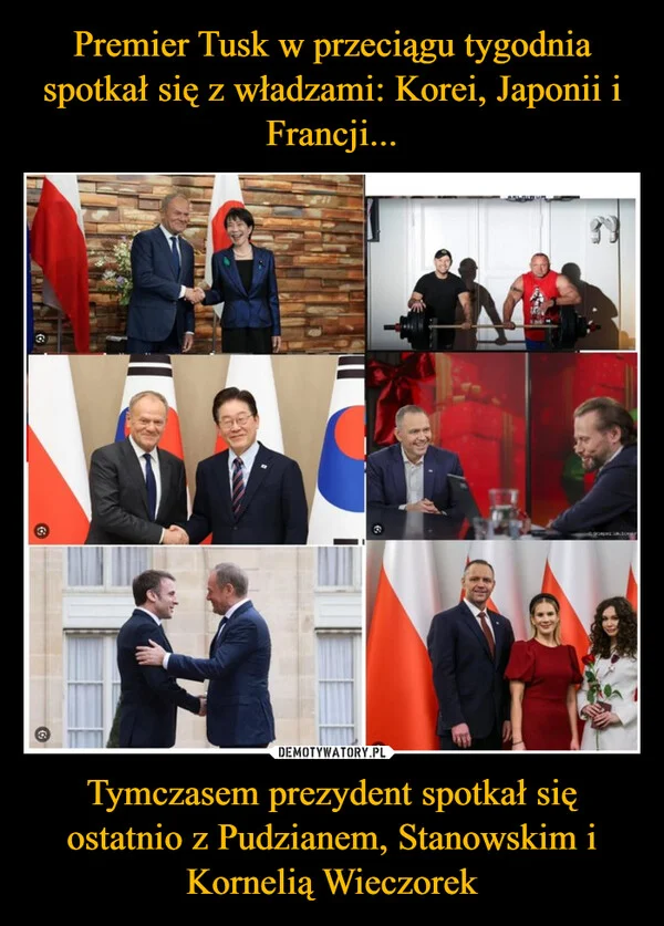 
    Premier Tusk w przeciągu tygodnia spotkał się z władzami: Korei, Japonii i Francji... Tymczasem prezydent spotkał się ostatnio z Pudzianem, Stanowskim i Kornelią Wieczorek