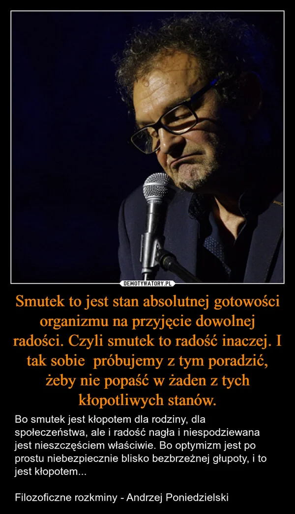 
    Smutek to jest stan absolutnej gotowości organizmu na przyjęcie dowolnej radości. Czyli smutek to radość inaczej. I tak sobie próbujemy z tym poradzić, żeby nie popaść w żaden z tych kłopotliwych stanów.
