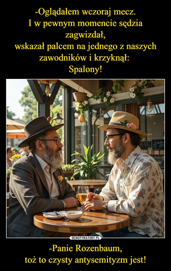 
    -Oglądałem wczoraj mecz. I w pewnym momencie sędzia zagwizdał, wskazał palcem na jednego z naszych zawodników i krzyknął: Spalony! -Panie Rozenbaum, toż to czysty antysemityzm jest!