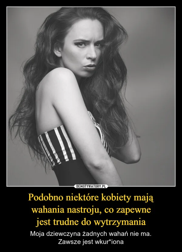 
    Podobno niektóre kobiety mają wahania nastroju, co zapewne jest trudne do wytrzymania