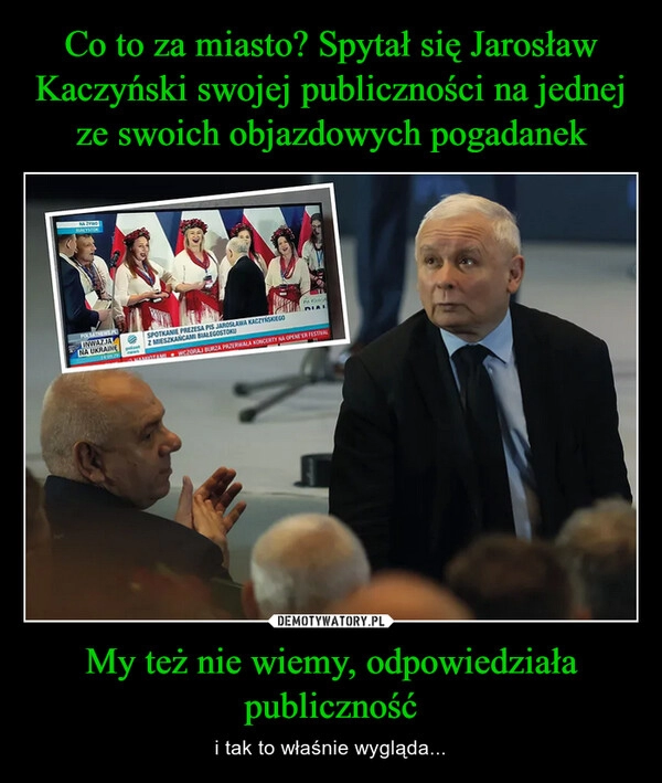 
    Co to za miasto? Spytał się Jarosław Kaczyński swojej publiczności na jednej ze swoich objazdowych pogadanek My też nie wiemy, odpowiedziała publiczność