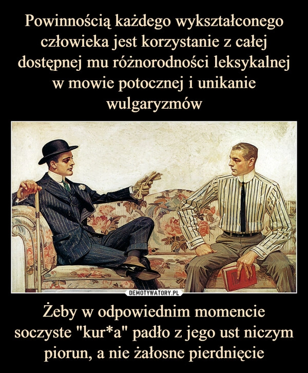 
    Powinnością każdego wykształconego człowieka jest korzystanie z całej dostępnej mu różnorodności leksykalnej w mowie potocznej i unikanie wulgaryzmów Żeby w odpowiednim momencie soczyste "kur*a" padło z jego ust niczym piorun, a nie żałosne pierdnięcie