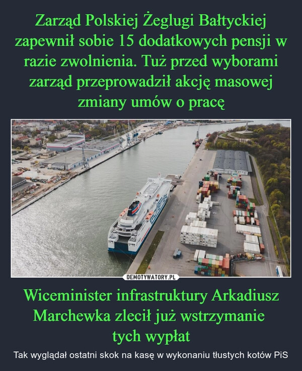 
    Zarząd Polskiej Żeglugi Bałtyckiej zapewnił sobie 15 dodatkowych pensji w razie zwolnienia. Tuż przed wyborami zarząd przeprowadził akcję masowej zmiany umów o pracę Wiceminister infrastruktury Arkadiusz Marchewka zlecił już wstrzymanie 
tych wypłat