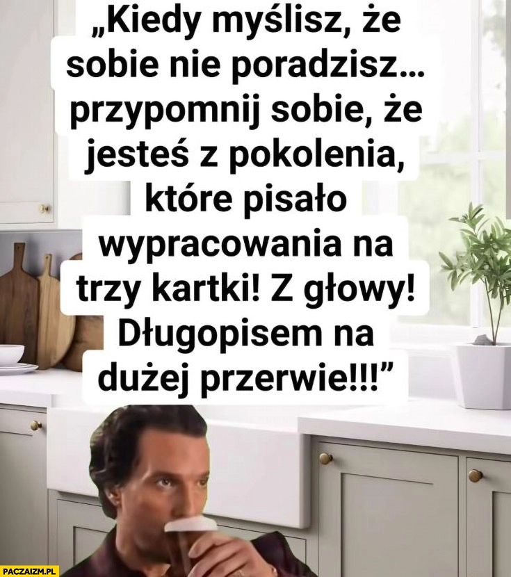 
    Kiedy myślisz, że sobie nie poradzisz pamietaj jesteś z pokolenia które pisało wypracowania na trzy kartki z głowy długopisem na dużej przerwie