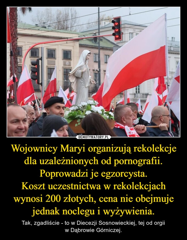 
    Wojownicy Maryi organizują rekolekcje dla uzależnionych od pornografii. Poprowadzi je egzorcysta.
Koszt uczestnictwa w rekolekcjach wynosi 200 złotych, cena nie obejmuje jednak noclegu i wyżywienia.