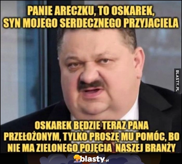 
    Janusz Alfa panie Areczku, syn mojego serdecznego przyjaciela Oskarek będzie teraz pana przełożonym, tylko proszę mu pomóc bo nie ma zielonego pojęcoa o naszej branży