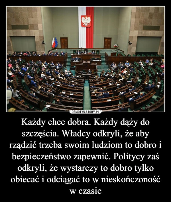 
    Każdy chce dobra. Każdy dąży do szczęścia. Władcy odkryli, że aby rządzić trzeba swoim ludziom to dobro i bezpieczeństwo zapewnić. Politycy zaś odkryli, że wystarczy to dobro tylko obiecać i odciągać to w nieskończoność w czasie