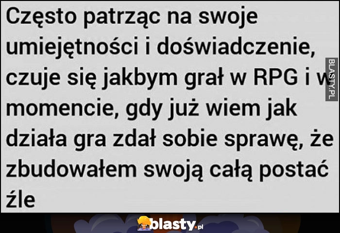 
    Często patrząc na swoje umiejętności i doświadczenie czuję się jakbym grał w RPG i w momencie jak wiem, jak działa gra zdał sobie sprawę, że zbudowałem swoją cała postać źle