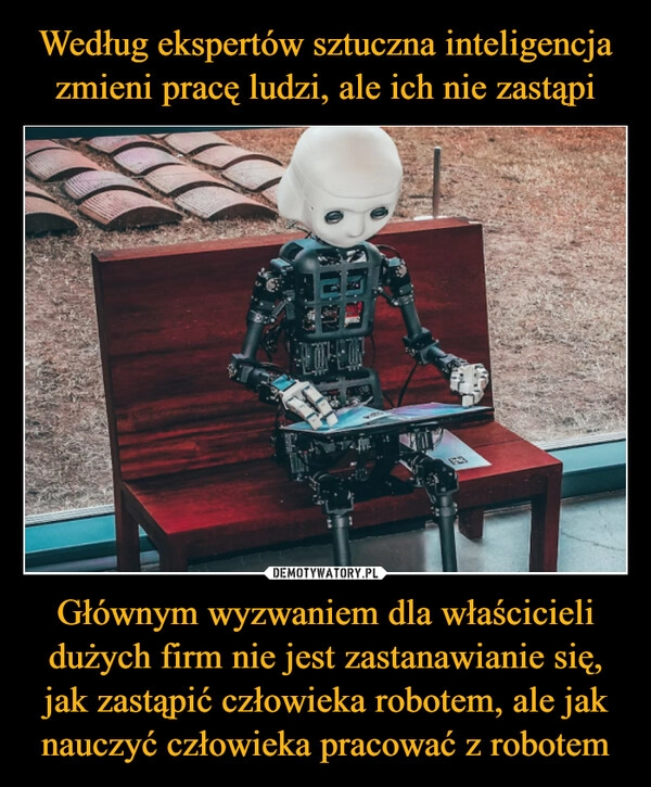 
    Według ekspertów sztuczna inteligencja zmieni pracę ludzi, ale ich nie zastąpi Głównym wyzwaniem dla właścicieli dużych firm nie jest zastanawianie się, jak zastąpić człowieka robotem, ale jak nauczyć człowieka pracować z robotem