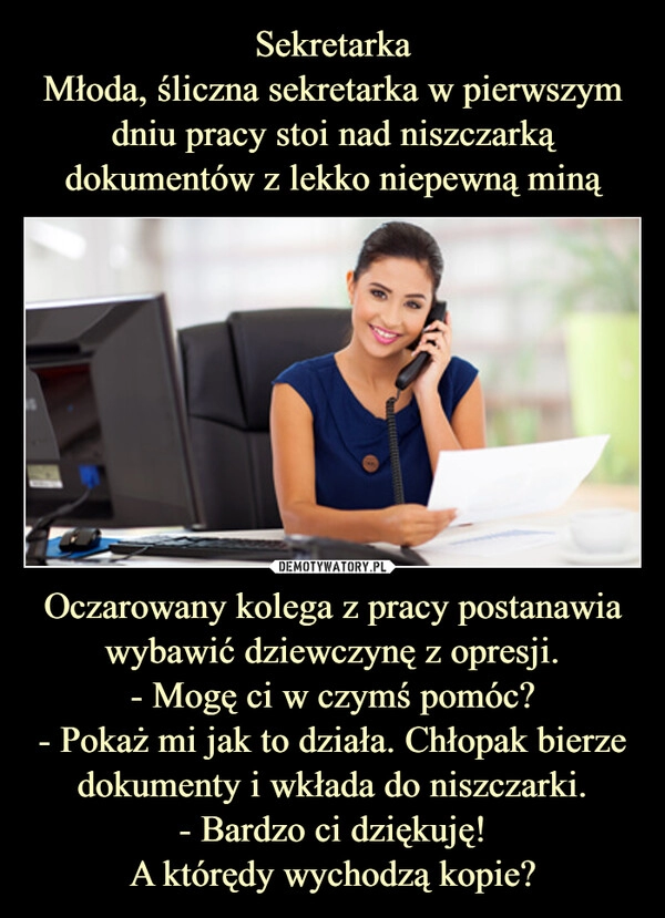 
    Sekretarka
Młoda, śliczna sekretarka w pierwszym dniu pracy stoi nad niszczarką dokumentów z lekko niepewną miną Oczarowany kolega z pracy postanawia wybawić dziewczynę z opresji.
- Mogę ci w czymś pomóc?
- Pokaż mi jak to działa. Chłopak bierze dokumenty i wkłada do niszczarki.
- Bardzo ci dziękuję!
A którędy wychodzą kopie?