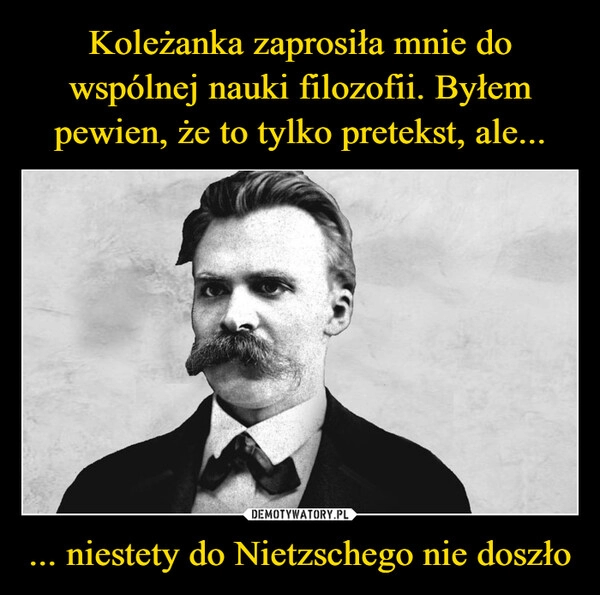 
    Koleżanka zaprosiła mnie do wspólnej nauki filozofii. Byłem pewien, że to tylko pretekst, ale... ... niestety do Nietzschego nie doszło