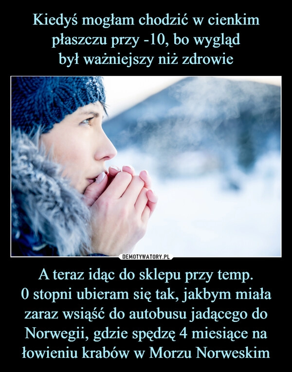 
    
Kiedyś mogłam chodzić w cienkim płaszczu przy -10, bo wygląd
był ważniejszy niż zdrowie A teraz idąc do sklepu przy temp.
0 stopni ubieram się tak, jakbym miała zaraz wsiąść do autobusu jadącego do Norwegii, gdzie spędzę 4 miesiące na łowieniu krabów w Morzu Norweskim 