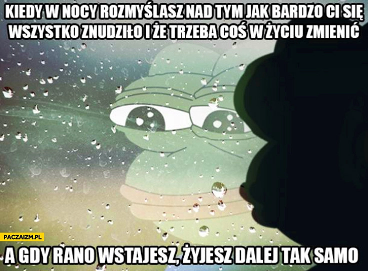 
    Kiedy w nocy rozmyślasz nad tym jak bardzo Ci się wszystko znudziło i ze-trzeba coś w życiu zmienić a rano wstajesz żyjesz dalej tak samo