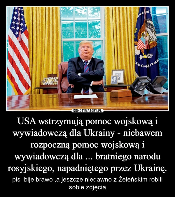 
    USA wstrzymują pomoc wojskową i wywiadowczą dla Ukrainy - niebawem rozpoczną pomoc wojskową i wywiadowczą dla ... bratniego narodu rosyjskiego, napadniętego przez Ukrainę.