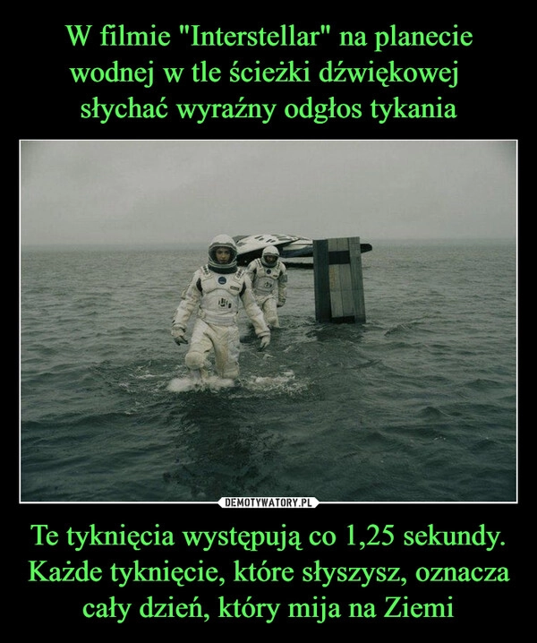 
    W filmie "Interstellar" na planecie wodnej w tle ścieżki dźwiękowej 
słychać wyraźny odgłos tykania Te tyknięcia występują co 1,25 sekundy. Każde tyknięcie, które słyszysz, oznacza cały dzień, który mija na Ziemi