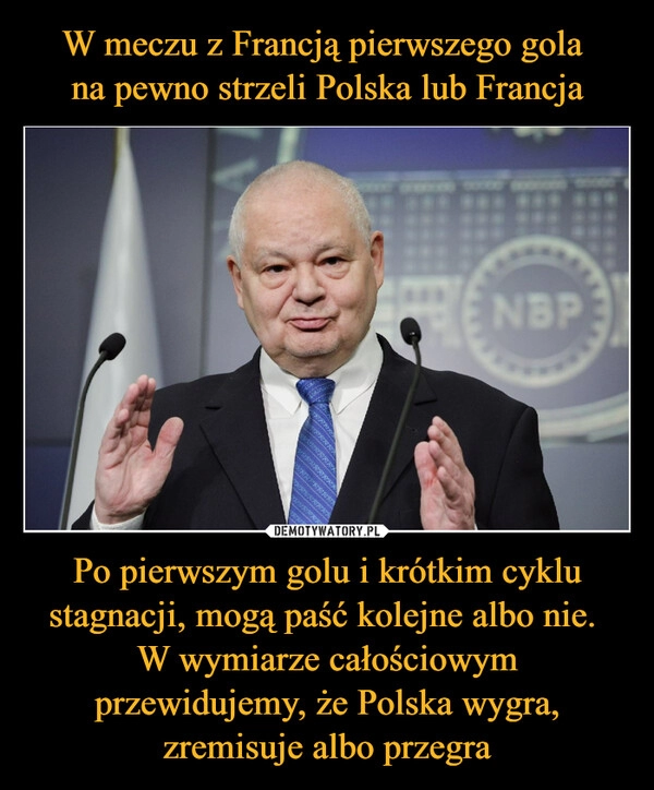 
    
W meczu z Francją pierwszego gola
na pewno strzeli Polska lub Francja Po pierwszym golu i krótkim cyklu stagnacji, mogą paść kolejne albo nie.
W wymiarze całościowym przewidujemy, że Polska wygra, zremisuje albo przegra 