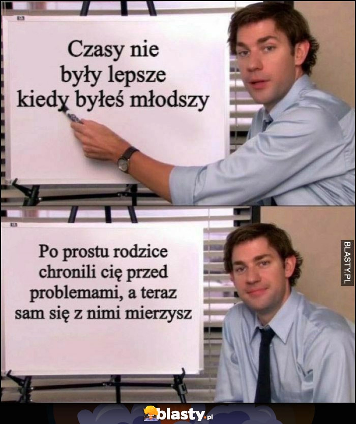 
    Czasy nie były lepsze kiedy byłeś młodszy, po prostu rodzice chronili Cię przed problemami, a teraz sam się z nimi mierzysz Jim The Office