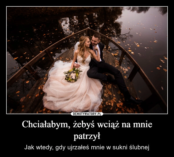 
    Chciałabym, żebyś wciąż na mnie patrzył