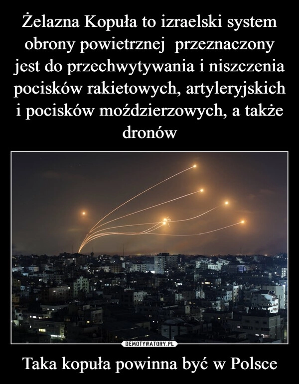 
    Żelazna Kopuła to izraelski system obrony powietrznej  przeznaczony jest do przechwytywania i niszczenia pocisków rakietowych, artyleryjskich i pocisków moździerzowych, a także dronów Taka kopuła powinna być w Polsce