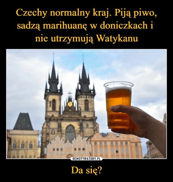 
    
Czechy normalny kraj. Piją piwo, sadzą marihuanę w doniczkach i
nie utrzymują Watykanu Da się? 