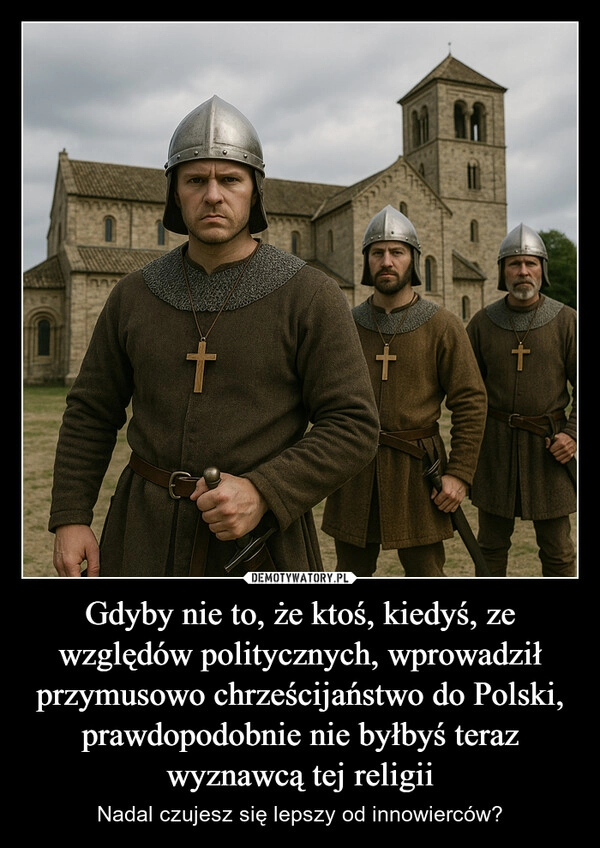 
    Gdyby nie to, że ktoś, kiedyś, ze względów politycznych, wprowadził przymusowo chrześcijaństwo do Polski, prawdopodobnie nie byłbyś teraz wyznawcą tej religii