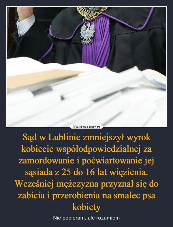 
    
Sąd w Lublinie zmniejszył wyrok kobiecie współodpowiedzialnej za zamordowanie i poćwiartowanie jej sąsiada z 25 do 16 lat więzienia. Wcześniej mężczyzna przyznał się do zabicia i przerobienia na smalec psa kobiety 