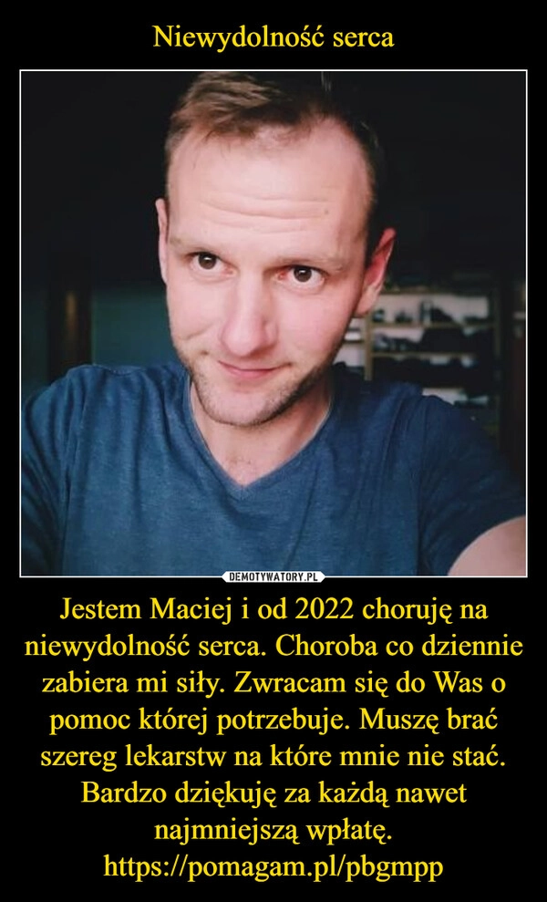 
    Niewydolność serca Jestem Maciej i od 2022 choruję na niewydolność serca. Choroba co dziennie zabiera mi siły. Zwracam się do Was o pomoc której potrzebuje. Muszę brać szereg lekarstw na które mnie nie stać. Bardzo dziękuję za każdą nawet najmniejszą wpłatę.
https://pomagam.pl/pbgmpp