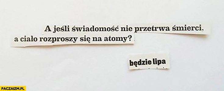 
    A jeśli świadomość nie przetrwa śmierci a ciało rozproszy się na atomy? Będzie lipa