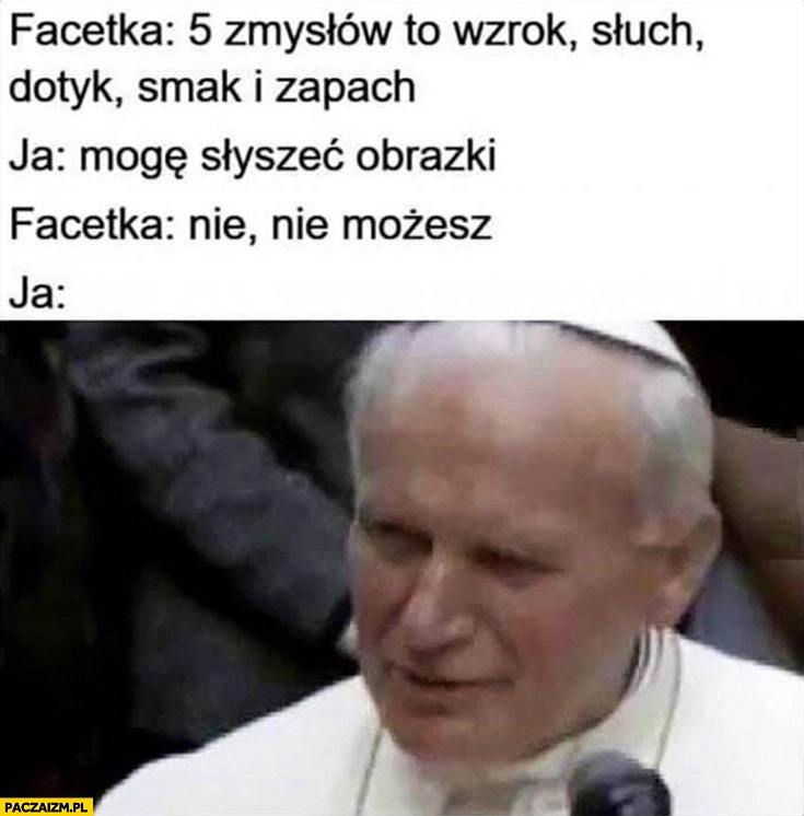 
    Ja: mogę słyszeć obrazki, facetka: nie nie możesz, ja: można, jeszcze jak papież Jan Paweł 2