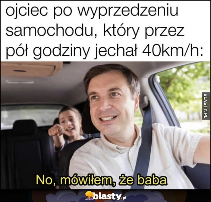 
    Ojciec po wyprzedzeniu samochodu, który przez pół godziny jechał 40 km/h, no mówiłem że baba