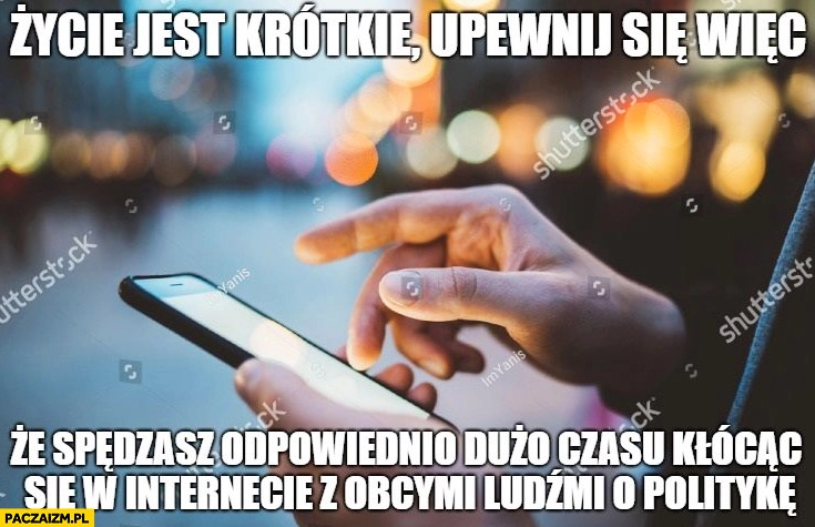 
    Życie jest krótkie upewnij się więc, że spędzasz odpowiednio dużo czasu kłócąc się w internecie z obcymi ludźmi o politykę